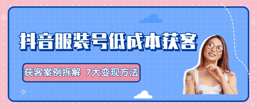 服装抖音号+获客的案例拆解，13种低成本获客方式，7大变现方法，直接上干货！-鹤行社项目库