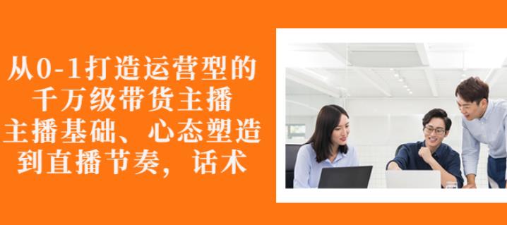从0-1打造运营型的带货主播：主播基础、心态塑造，能力培养到直播节奏，话术进行全面讲-鹤行社项目库