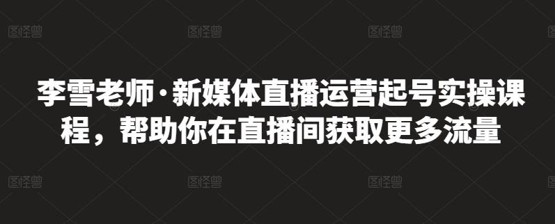 李雪老师·新媒体直播运营起号实操课程，帮助你在直播间获取更多流量-鹤行社项目库