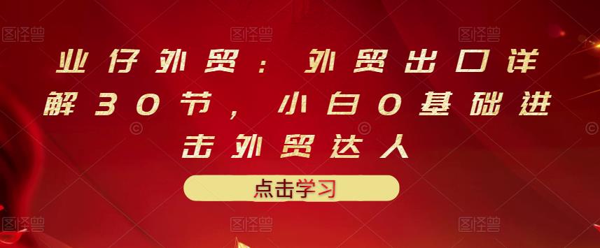 业仔外贸：外贸出口详解30节，小白0基础进击外贸达人 价值666元-鹤行社项目库