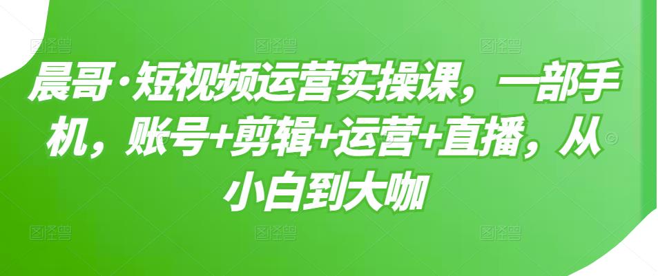晨哥·短视频运营实操课，一部手机，账号+剪辑+运营+直播，从小白到大咖-鹤行社项目库