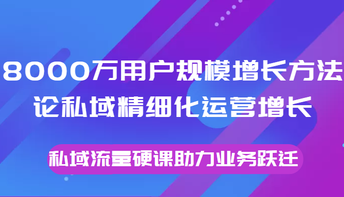 8000万用户规模增长方法论私域精细化运营增长，私域流量硬课助力业务跃迁-鹤行社项目库