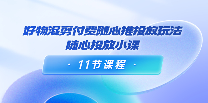 好物混剪付费随心推投放玩法，随心投放小课（11节课程）-鹤行社项目库