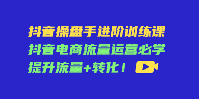 抖音操盘手进阶训练课：抖音电商流量运营必学，提升流量+转化-鹤行社项目库