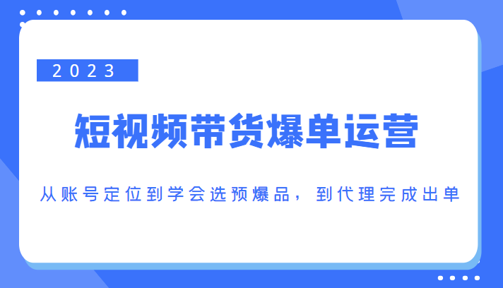 2023短视频带货爆单运营，从账号定位到学会选预爆品，到代理完成出单（价值1250元）-鹤行社项目库