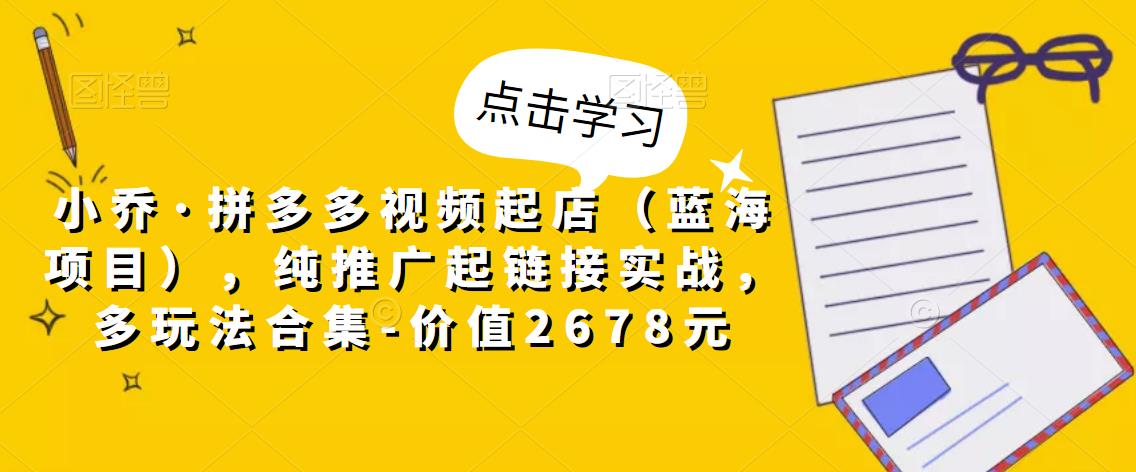 小乔·拼多多视频起店（蓝海项目），纯推广起链接实战，多玩法合集-价值2678元-鹤行社项目库