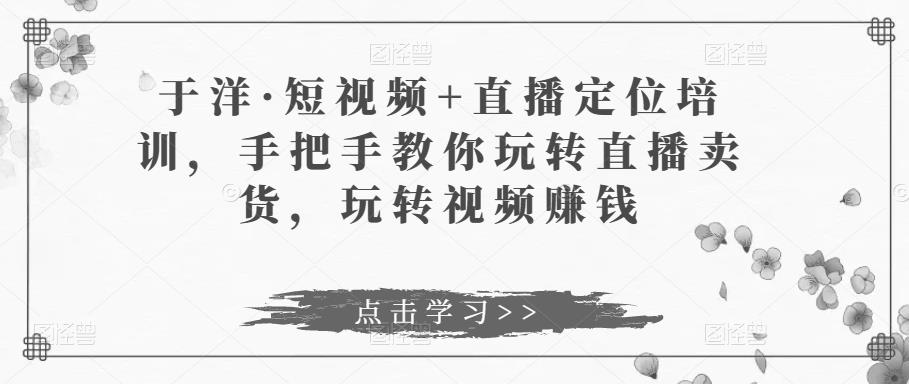 于洋·短视频+直播定位培训，手把手教你玩转直播卖货，玩转视频赚钱-鹤行社项目库