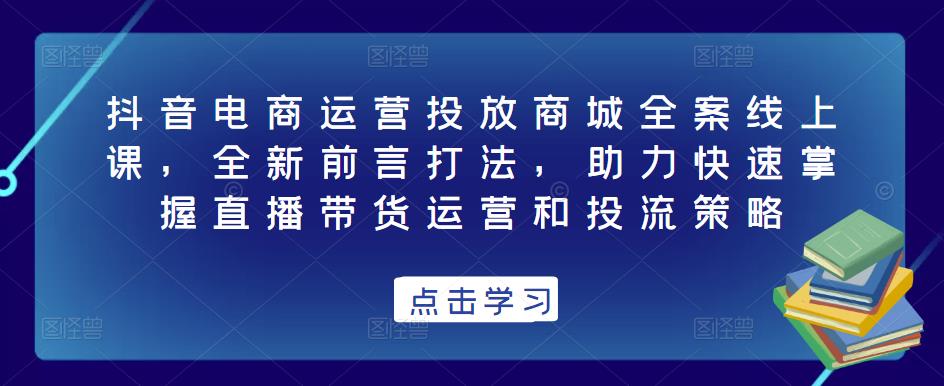 抖音电商运营投放商城全案线上课，全新前言打法，助力快速掌握直播带货运营和投流策略-鹤行社项目库