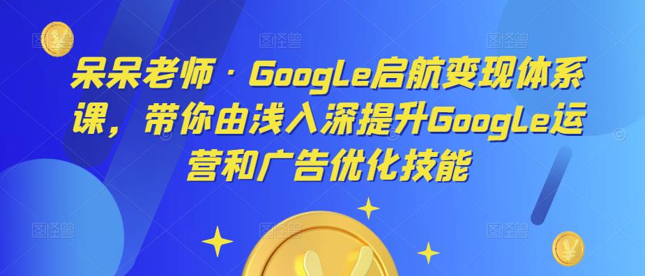 呆呆老师·Google启航变现体系课，带你由浅入深提升Google运营和广告优化技能-鹤行社项目库