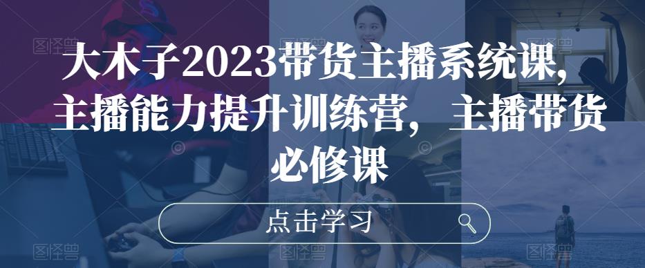 大木子2023带货主播系统课，主播能力提升训练营，主播带货必修课-鹤行社项目库
