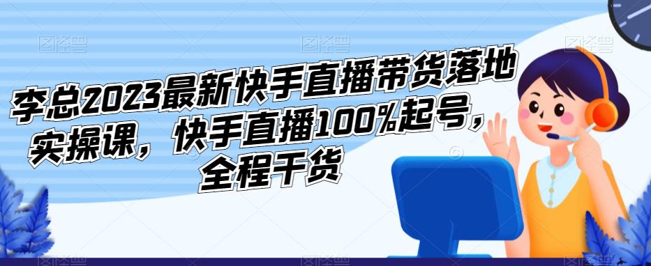 李总2023最新快手直播带货落地实操课，快手直播100%起号，全程干货-鹤行社项目库