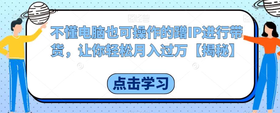 不懂电脑也可操作的蹭IP进行带货，让你轻松月入过万【揭秘】-鹤行社项目库