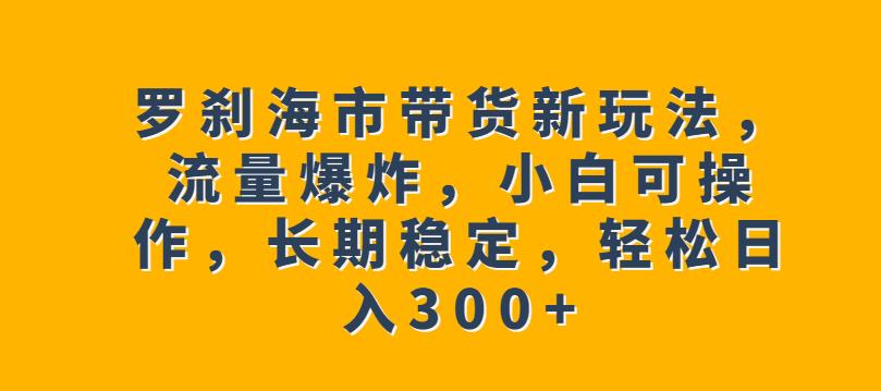罗刹海市带货新玩法，流量爆炸，小白可操作，长期稳定，轻松日入300+【揭秘】-鹤行社项目库