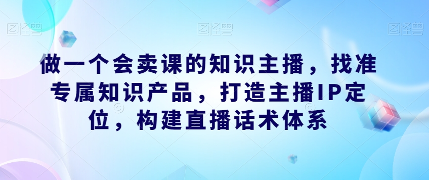 做一个会卖课的知识主播，找准专属知识产品，打造主播IP定位，构建直播话术体系-鹤行社项目库