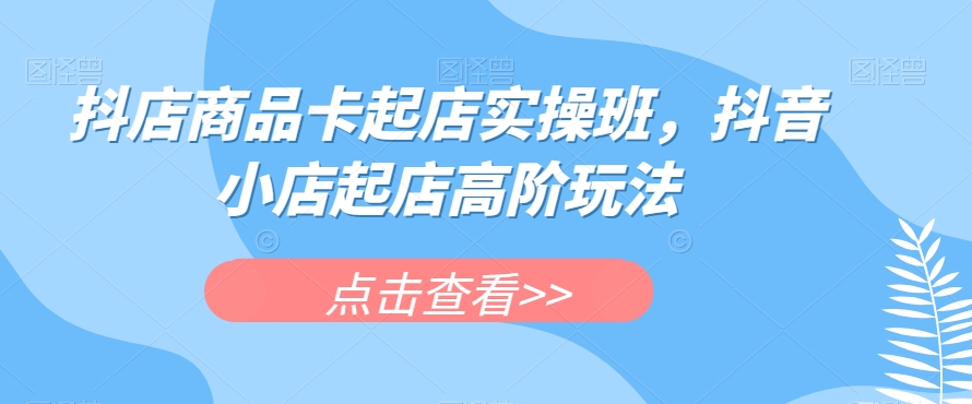 抖店商品卡起店实操班，抖音小店起店高阶玩法-鹤行社项目库