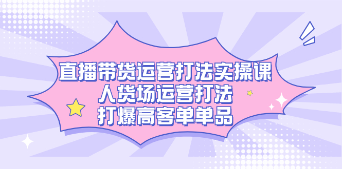 直播带货运营打法实操课，人货场运营打法，打爆高客单单品-鹤行社项目库