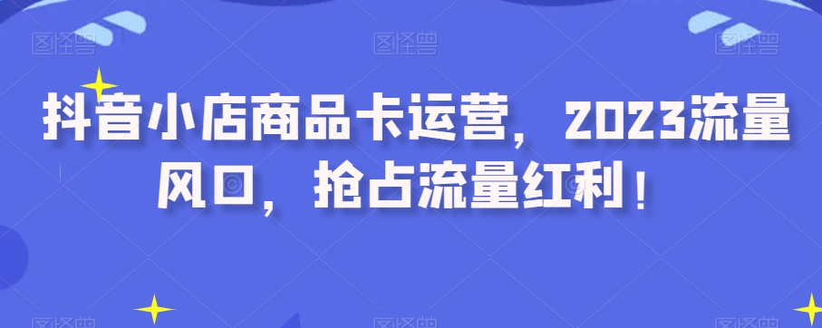 抖音小店商品卡运营，2023流量风口，抢占流量红利！-鹤行社项目库
