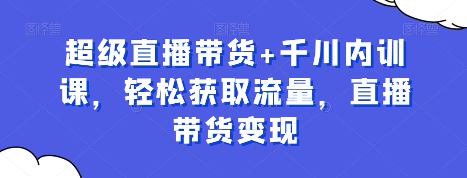 超级直播带货+千川内训课，轻松获取流量，直播带货变现-鹤行社项目库