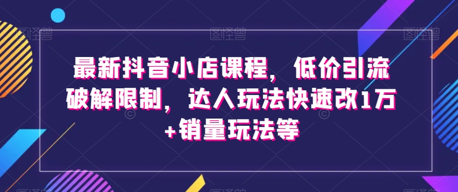 最新抖音小店课程，低价引流破解限制，达人玩法快速改1万+销量玩法等-鹤行社项目库