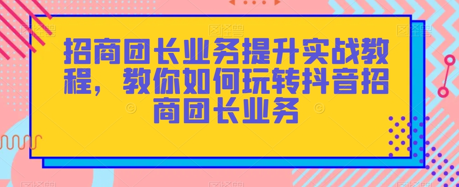 招商团长业务提升实战教程，教你如何玩转抖音招商团长业务-鹤行社项目库