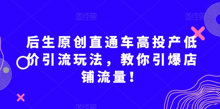 后生原创直通车高投产低价引流玩法，教你引爆店铺流量！-鹤行社项目库