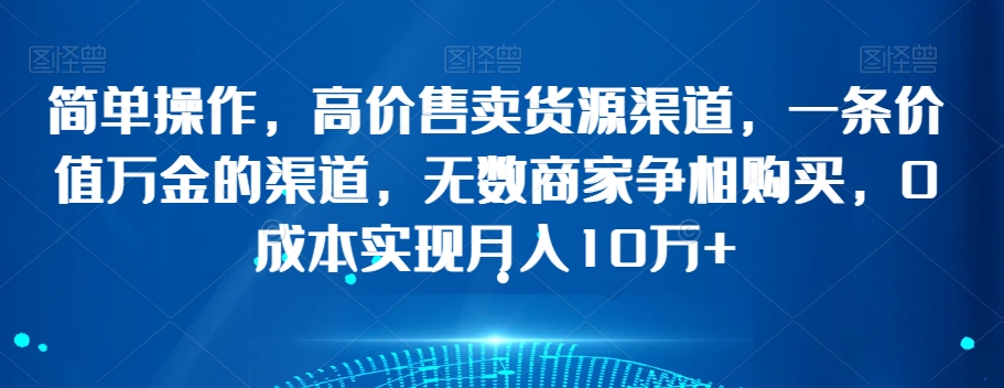 简单操作，高价售卖货源渠道，一条价值万金的渠道，无数商家争相购买，0成本实现月入10万+【揭秘】-鹤行社项目库