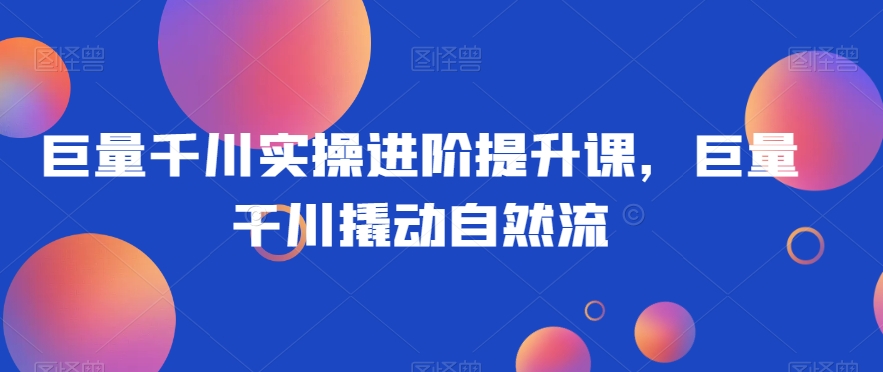 巨量千川实操进阶提升课，巨量干川撬动自然流-鹤行社项目库