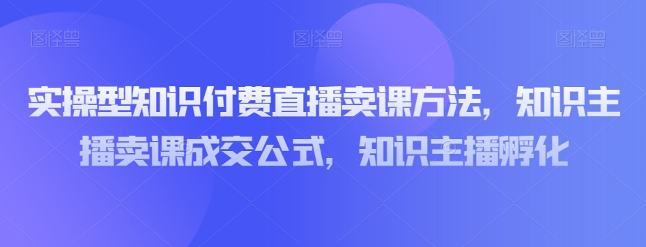 实操型知识付费直播卖课方法，知识主播卖课成交公式，知识主播孵化-鹤行社项目库