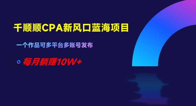 千顺顺CPA新风口蓝海项目，一个作品可多平台多账号发布，每月躺赚10W+【揭秘】-鹤行社项目库