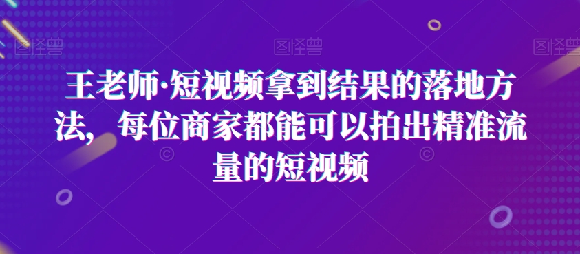 王老师·短视频拿到结果的落地方法，每位商家都能可以拍出精准流量的短视频-鹤行社项目库