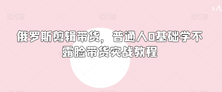俄罗斯产品剪辑带货，普通人0基础学不露脸带货实战教程-鹤行社项目库
