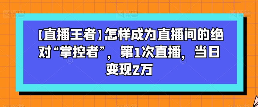 【直播王者】怎样成为直播间的绝对“掌控者”，第1次直播，当日变现2万-鹤行社项目库