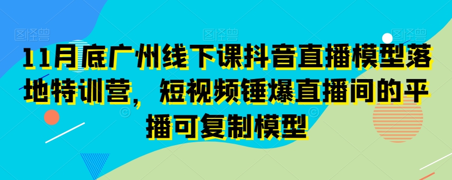11月底广州线下课抖音直播模型落地特训营，短视频锤爆直播间的平播可复制模型-鹤行社项目库