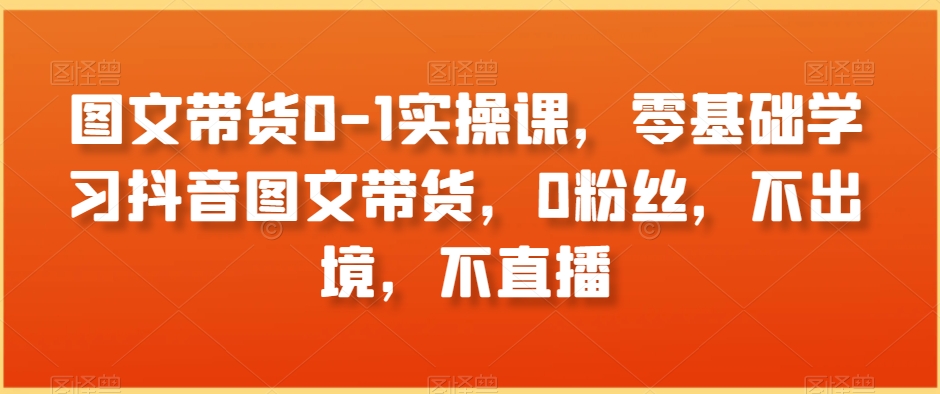 图文带货0-1实操课，零基础学习抖音图文带货，0粉丝，不出境，不直播-鹤行社项目库