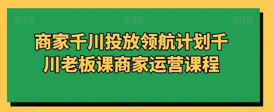 商家千川投放领航计划千川老板课商家运营课程-鹤行社项目库