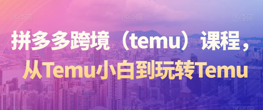 拼多多跨境（temu）课程，从Temu小白到玩转Temu-鹤行社项目库