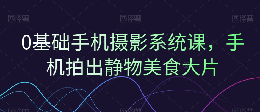 0基础手机摄影系统课，手机拍出静物美食大片-鹤行社项目库