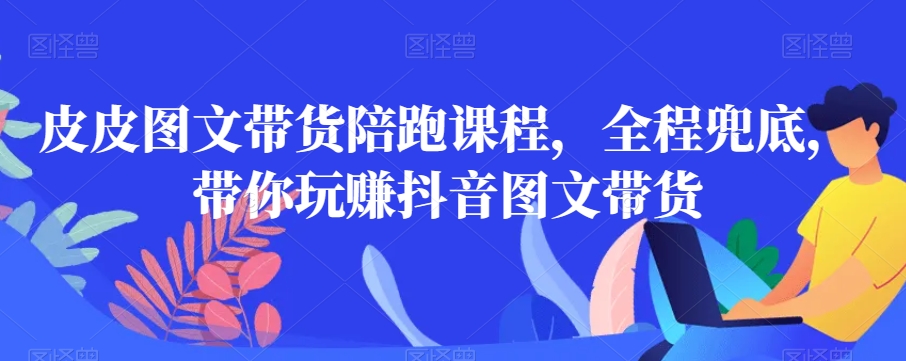 皮皮图文带货陪跑课程，全程兜底，带你玩赚抖音图文带货-鹤行社项目库