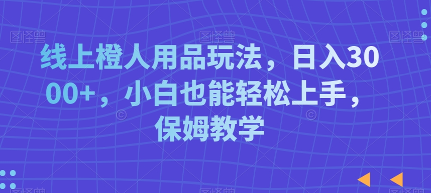 线上橙人用品玩法，日入3000+，小白也能轻松上手，保姆教学【揭秘】-鹤行社项目库
