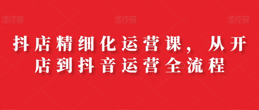 抖店精细化运营课，从开店到抖音运营全流程-鹤行社项目库