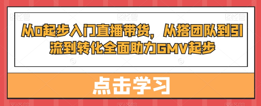 从0起步入门直播带货，​从搭团队到引流到转化全面助力GMV起步-鹤行社项目库