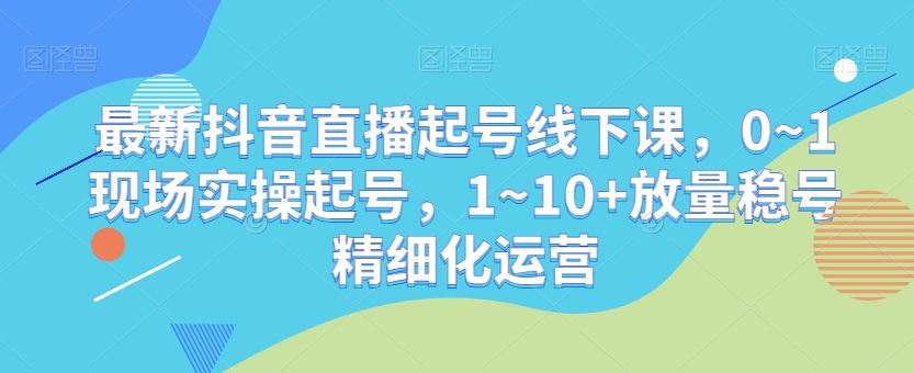 最新抖音直播起号线下课，0~1现场实操起号，1~10+放量稳号精细化运营-鹤行社项目库