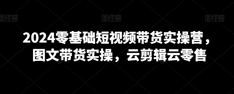 2024零基础短视频带货实操营，图文带货实操，云剪辑云零售-鹤行社项目库