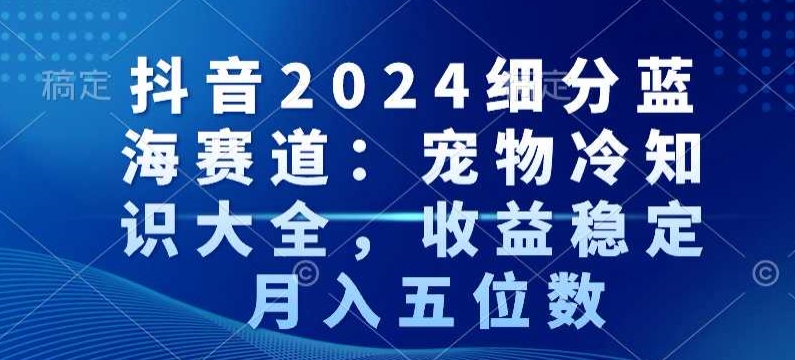 抖音2024细分蓝海赛道：宠物冷知识大全，收益稳定，月入五位数【揭秘】-鹤行社项目库