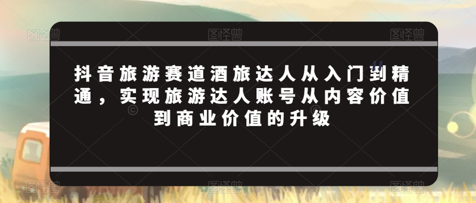 抖音旅游赛道酒旅达人从入门到精通，实现旅游达人账号从内容价值到商业价值的升级-鹤行社项目库