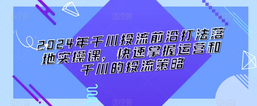 2024年千川投流前沿打法落地实操课，快速掌握运营和千川的投流策略-鹤行社项目库