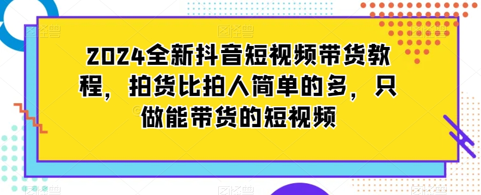 2024全新抖音短视频带货教程，拍货比拍人简单的多，只做能带货的短视频-鹤行社项目库