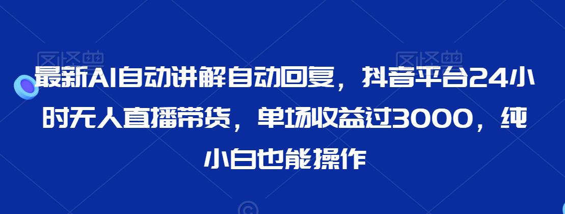最新AI自动讲解自动回复，抖音平台24小时无人直播带货，单场收益过3000，纯小白也能操作【揭秘】-鹤行社项目库