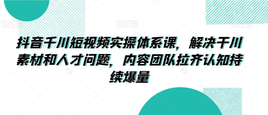 抖音千川短视频实操体系课，解决干川素材和人才问题，内容团队拉齐认知持续爆量-鹤行社项目库