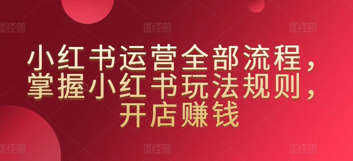 小红书运营全部流程，掌握小红书玩法规则，开店赚钱-鹤行社项目库